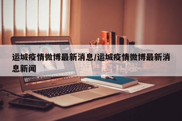 运城疫情微博最新消息/运城疫情微博最新消息新闻