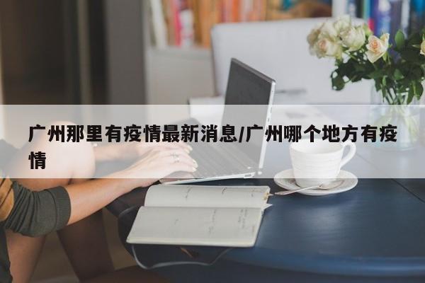 广州那里有疫情最新消息/广州哪个地方有疫情