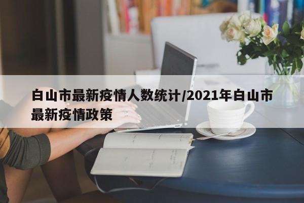 白山市最新疫情人数统计/2021年白山市最新疫情政策