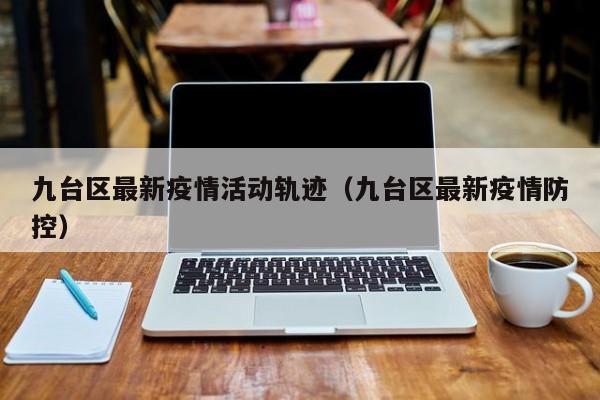 九台区最新疫情活动轨迹（九台区最新疫情防控）