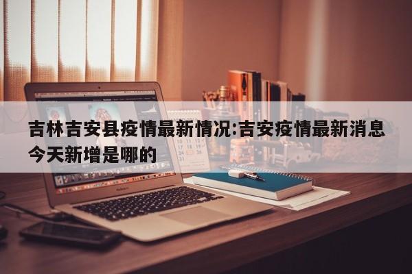 吉林吉安县疫情最新情况:吉安疫情最新消息今天新增是哪的