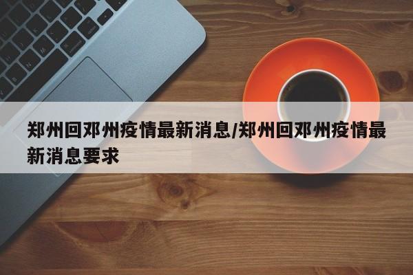 郑州回邓州疫情最新消息/郑州回邓州疫情最新消息要求