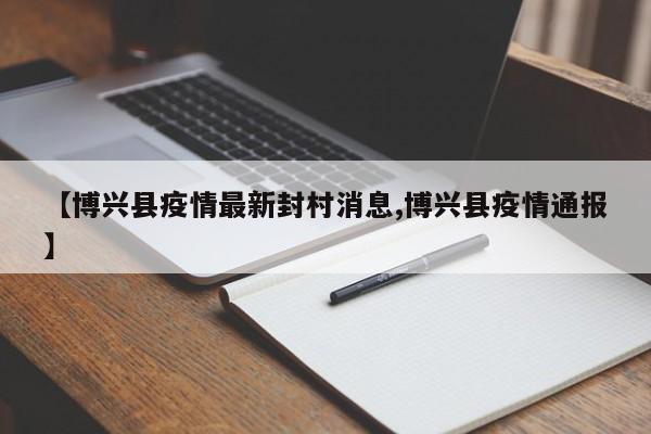 【博兴县疫情最新封村消息,博兴县疫情通报】