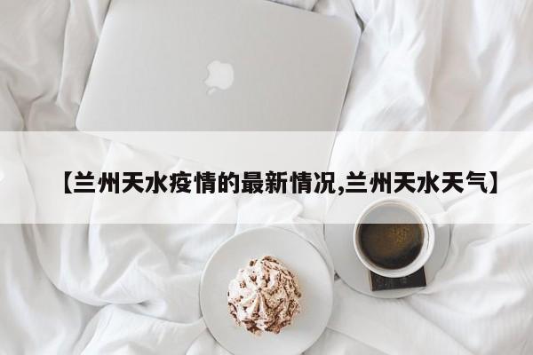 【兰州天水疫情的最新情况,兰州天水天气】