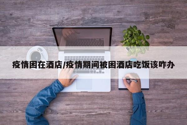 疫情困在酒店/疫情期间被困酒店吃饭该咋办