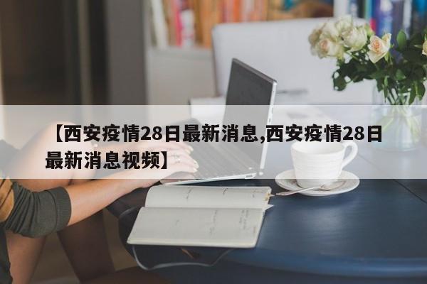 【西安疫情28日最新消息,西安疫情28日最新消息视频】