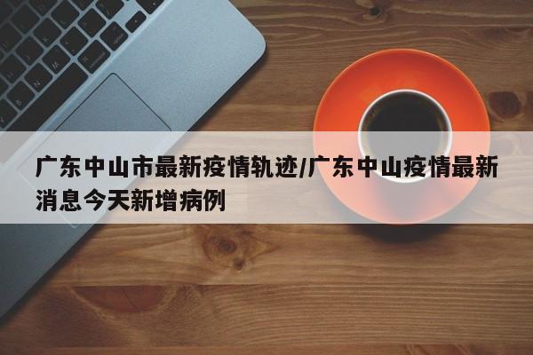 广东中山市最新疫情轨迹/广东中山疫情最新消息今天新增病例