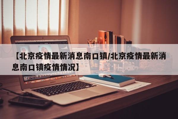 【北京疫情最新消息南口镇/北京疫情最新消息南口镇疫情情况】