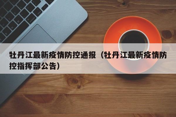 牡丹江最新疫情防控通报（牡丹江最新疫情防控指挥部公告）