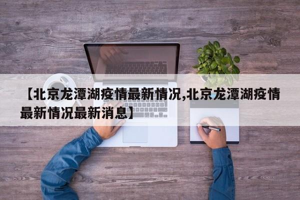 【北京龙潭湖疫情最新情况,北京龙潭湖疫情最新情况最新消息】