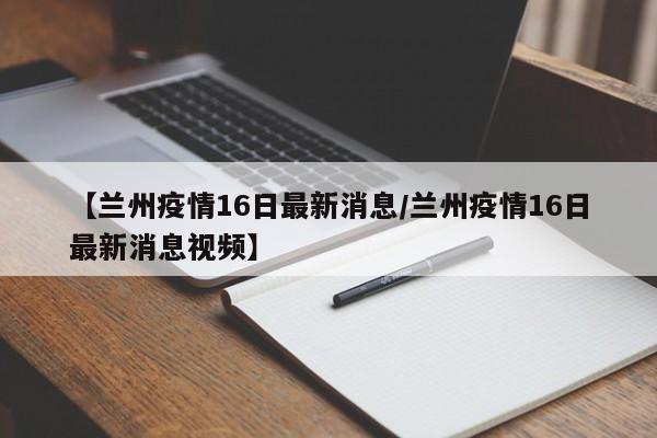 【兰州疫情16日最新消息/兰州疫情16日最新消息视频】