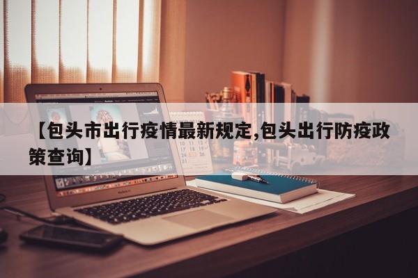 【包头市出行疫情最新规定,包头出行防疫政策查询】