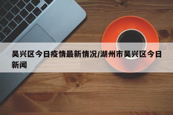 吴兴区今日疫情最新情况/湖州市吴兴区今日新闻