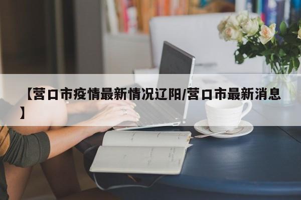 【营口市疫情最新情况辽阳/营口市最新消息】