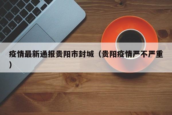 疫情最新通报贵阳市封城（贵阳疫情严不严重）
