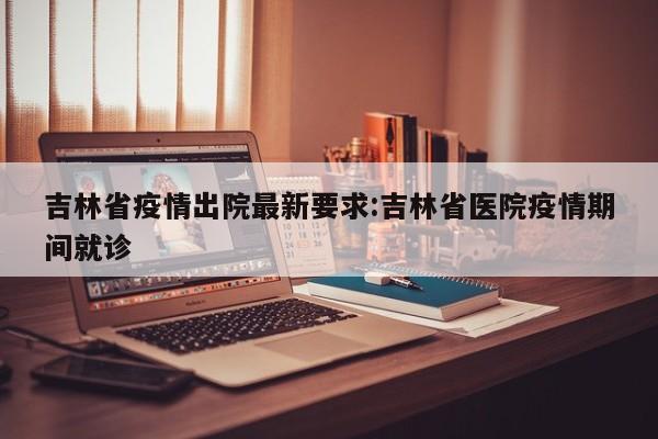 吉林省疫情出院最新要求:吉林省医院疫情期间就诊