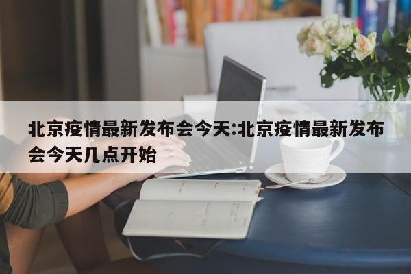 北京疫情最新发布会今天:北京疫情最新发布会今天几点开始