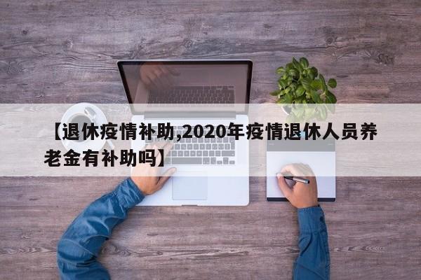 【退休疫情补助,2020年疫情退休人员养老金有补助吗】