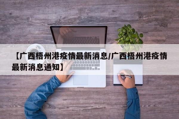 【广西梧州港疫情最新消息/广西梧州港疫情最新消息通知】