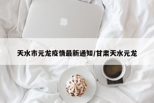天水市元龙疫情最新通知/甘肃天水元龙