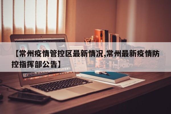 【常州疫情管控区最新情况,常州最新疫情防控指挥部公告】