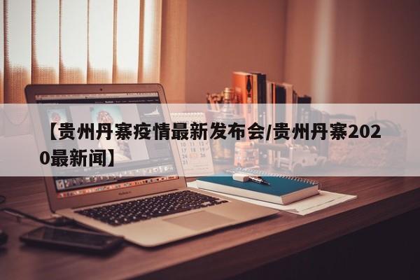 【贵州丹寨疫情最新发布会/贵州丹寨2020最新闻】