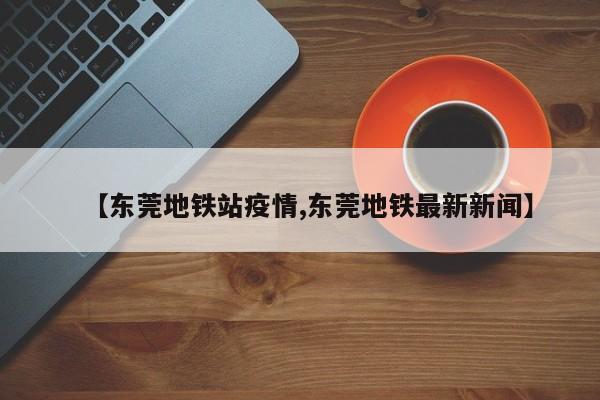 【东莞地铁站疫情,东莞地铁最新新闻】