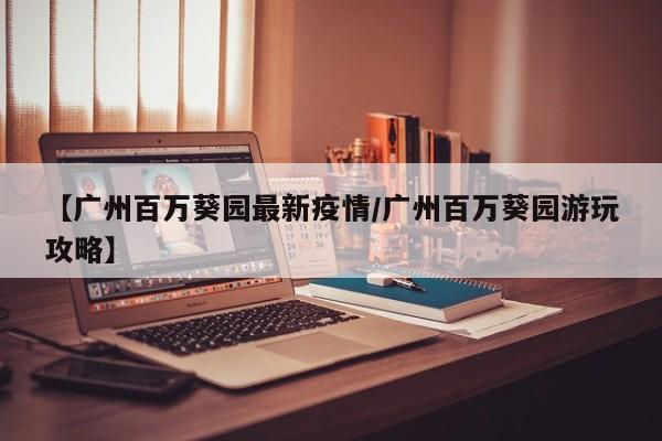 【广州百万葵园最新疫情/广州百万葵园游玩攻略】