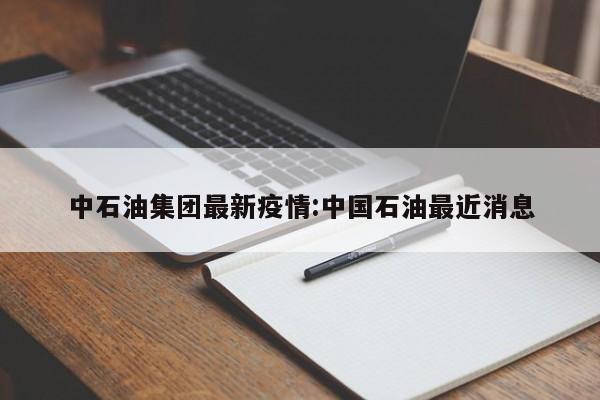 中石油集团最新疫情:中国石油最近消息
