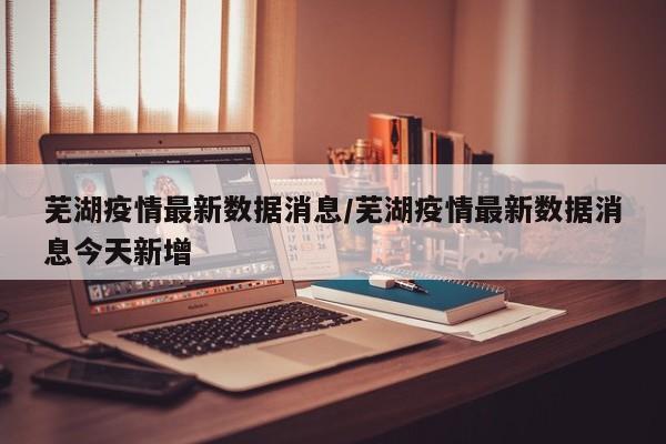 芜湖疫情最新数据消息/芜湖疫情最新数据消息今天新增
