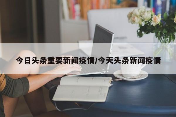 今日头条重要新闻疫情/今天头条新闻疫情