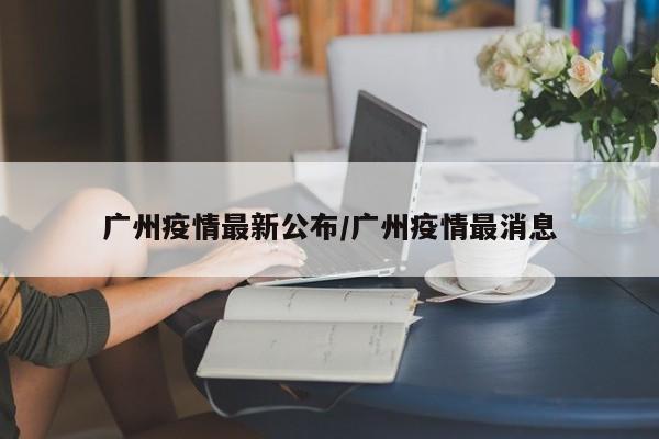 广州疫情最新公布/广州疫情最消息