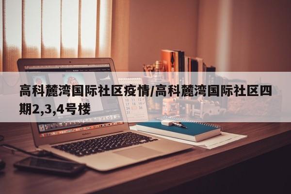 高科麓湾国际社区疫情/高科麓湾国际社区四期2,3,4号楼
