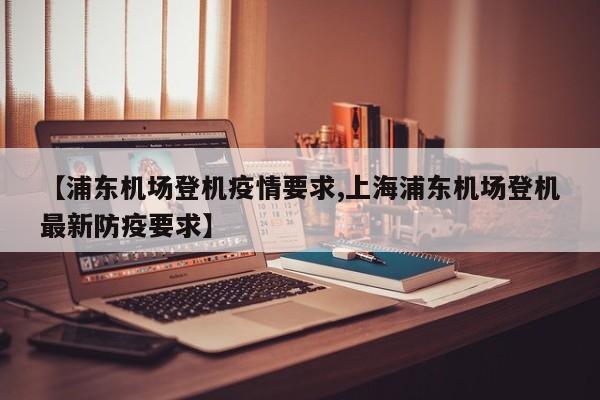 【浦东机场登机疫情要求,上海浦东机场登机最新防疫要求】