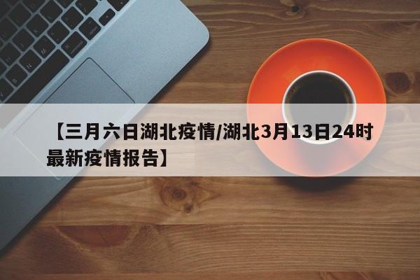 【三月六日湖北疫情/湖北3月13日24时最新疫情报告】