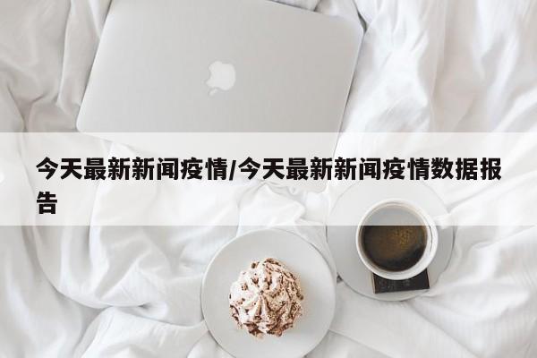今天最新新闻疫情/今天最新新闻疫情数据报告