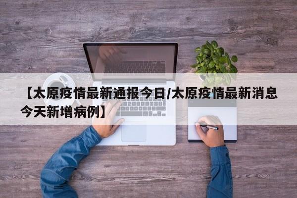 【太原疫情最新通报今日/太原疫情最新消息今天新增病例】